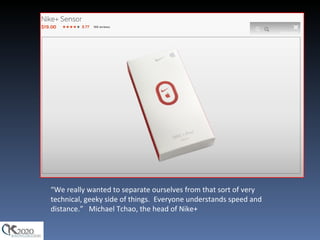 “ We really wanted to separate ourselves from that sort of very technical, geeky side of things.  Everyone understands speed and distance.”   Michael Tchao, the head of Nike+ 