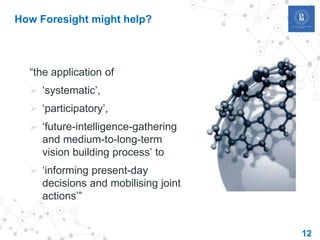12
How Foresight might help?
“the application of
 ‘systematic’,
 ‘participatory’,
 ‘future-intelligence-gathering
and medium-to-long-term
vision building process’ to
 ‘informing present-day
decisions and mobilising joint
actions’”
 