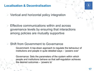 17
Localisation & Decentralisation
 Vertical and horizontal policy integration
 Effective communications within and across
governance levels by ensuring that interactions
among policies are mutually supportive
 Shift from Government to Governance
Government: A top-down approach to regulate the behaviour of
institutions and people in quite detailed ways – ‘powers over’
Governance: Sets the parameters of the system within which
people and institutions behave so that self-regulation achieves
the desired outcomes – ‘powers to’
 