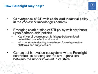 23
How Foresight may help?
• Convergence of STI with social and industrial policy
in the context of knowledge economy
• Emerging reorientation of STI policy with emphasis
upon demand-side policies
– Key driver of development is linkage between local
capabilities and effective demand
– With an industrial policy based upon fostering clusters,
platforms and supply chains
• Concept of innovation ecosystem, where Foresight
contributes in creating shared strategic vision
between the actors involved in clusters
 