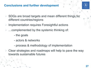Conclusions and further development
 SDGs are broad targets and mean different things for
different countries/regions
 Implementation requires Foresightful actions
 …complemented by the systemic thinking of:
- the goals
- actors & networks
- process & methodology of implementation
 Clear strategies and roadmaps will help to pave the way
towards sustainable futures
27
 