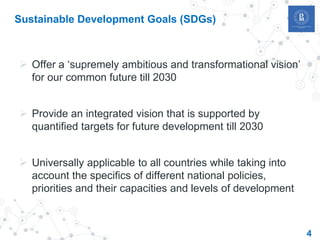 4
Sustainable Development Goals (SDGs)
 Offer a ‘supremely ambitious and transformational vision’
for our common future till 2030
 Provide an integrated vision that is supported by
quantified targets for future development till 2030
 Universally applicable to all countries while taking into
account the specifics of different national policies,
priorities and their capacities and levels of development
 