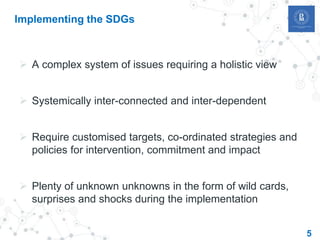 5
Implementing the SDGs
 A complex system of issues requiring a holistic view
 Systemically inter-connected and inter-dependent
 Require customised targets, co-ordinated strategies and
policies for intervention, commitment and impact
 Plenty of unknown unknowns in the form of wild cards,
surprises and shocks during the implementation
 