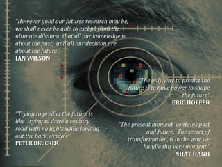 .
This presentation by myForesight – Malaysian Foresight Institute is licensed under a Creative Commons Attribution 3.0 unported
License. This basically allows you to use the presentation as you like as long as you acknowledge the source.
“However good our futures research may be,
we shall never be able to escape from the
ultimate dilemma that all our knowledge is
about the past, and all our decision are
about the future”
IAN WILSON
“The only way to predict the
future is to have power to shape
the future”
ERIC HOFFER
“The present moment contains past
and future. The secret of
transformation, is in the way we
handle this very moment.”
NHAT HANH
“Trying to predict the future is
like trying to drive a country
road with no lights while looking
out the back window”
PETER DRUCKER
 