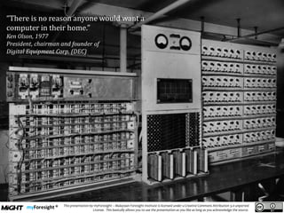 .
This presentation by myForesight – Malaysian Foresight Institute is licensed under a Creative Commons Attribution 3.0 unported
License. This basically allows you to use the presentation as you like as long as you acknowledge the source.
“There is no reason anyone would want a
computer in their home.”
Ken Olson, 1977
President, chairman and founder of
Digital Equipment Corp. (DEC)
 