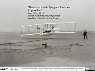 .
This presentation by myForesight – Malaysian Foresight Institute is licensed under a Creative Commons Attribution 3.0 unported
License. This basically allows you to use the presentation as you like as long as you acknowledge the source.
“Heavier-than-air flying machines are
impossible.”
Lord Kelvin, 1895
British mathematician and physicist,
President of the British Royal Society.
 