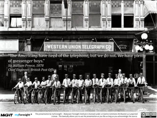 .
This presentation by myForesight – Malaysian Foresight Institute is licensed under a Creative Commons Attribution 3.0 unported
License. This basically allows you to use the presentation as you like as long as you acknowledge the source.
“The Americans have need of the telephone, but we do not. We have plenty
of messenger boys.”
Sir William Preece, 1878
Chief Engineer, British Post Office,
 