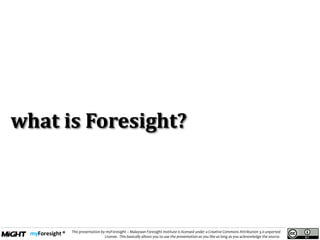 .
This presentation by myForesight – Malaysian Foresight Institute is licensed under a Creative Commons Attribution 3.0 unported
License. This basically allows you to use the presentation as you like as long as you acknowledge the source.
what is Foresight?
 