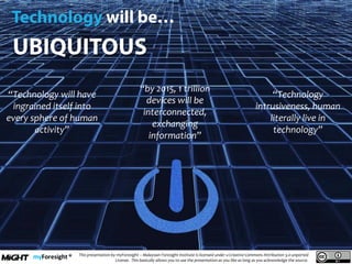 .
This presentation by myForesight – Malaysian Foresight Institute is licensed under a Creative Commons Attribution 3.0 unported
License. This basically allows you to use the presentation as you like as long as you acknowledge the source.
“Technology will have
ingrained itself into
every sphere of human
activity”
“by 2015, 1 trillion
devices will be
interconnected,
exchanging
information”
“Technology
intrusiveness, human
literally live in
technology”
 