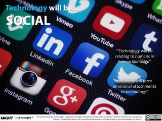 .
This presentation by myForesight – Malaysian Foresight Institute is licensed under a Creative Commons Attribution 3.0 unported
License. This basically allows you to use the presentation as you like as long as you acknowledge the source.
“Technology will be
relating to humans in
human like ways”
“Humans will form
emotional attachments
to technology”
 
