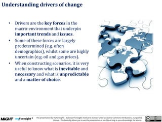 .
This presentation by myForesight – Malaysian Foresight Institute is licensed under a Creative Commons Attribution 3.0 unported
License. This basically allows you to use the presentation as you like as long as you acknowledge the source.
• Drivers are the key forces in the
macro-environment that underpin
important trends and issues.
• Some of these forces are largely
predetermined (e.g. often
demographics), whilst some are highly
uncertain (e.g. oil and gas prices).
• When constructing scenarios, it is very
useful to know what is inevitable and
necessary and what is unpredictable
and a matter of choice.
Understanding drivers of change
 