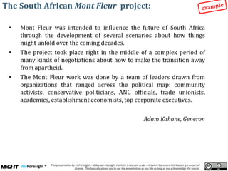 .
This presentation by myForesight – Malaysian Foresight Institute is licensed under a Creative Commons Attribution 3.0 unported
License. This basically allows you to use the presentation as you like as long as you acknowledge the source.
The South African Mont Fleur project:
• Mont Fleur was intended to influence the future of South Africa
through the development of several scenarios about how things
might unfold over the coming decades.
• The project took place right in the middle of a complex period of
many kinds of negotiations about how to make the transition away
from apartheid.
• The Mont Fleur work was done by a team of leaders drawn from
organizations that ranged across the political map: community
activists, conservative politicians, ANC officials, trade unionists,
academics, establishment economists, top corporate executives.
Adam Kahane, Generon
 