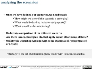 .
This presentation by myForesight – Malaysian Foresight Institute is licensed under a Creative Commons Attribution 3.0 unported
License. This basically allows you to use the presentation as you like as long as you acknowledge the source.
analysing the scenarios
• Once we have defined our scenarios, we need to ask:
 How might we know if this scenario is emerging?
 What would be leading indicators (sign posts)?
 What should we be monitoring?
• Undertake comparison of the different scenario
• Are there issues, strategies, etc. that apply across all or many of these?
• Usually the workshop will end with some examination/ prioritisation
of actions
“Strategy" is the art of determining how you'll "win" in business and life.
 
