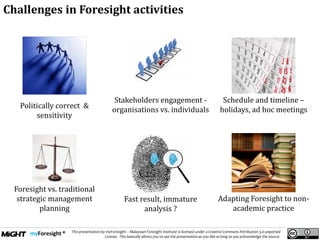 .
This presentation by myForesight – Malaysian Foresight Institute is licensed under a Creative Commons Attribution 3.0 unported
License. This basically allows you to use the presentation as you like as long as you acknowledge the source.
Politically correct &
sensitivity
Stakeholders engagement -
organisations vs. individuals
Schedule and timeline –
holidays, ad hoc meetings
Foresight vs. traditional
strategic management
planning
Adapting Foresight to non-
academic practice
Fast result, immature
analysis ?
Challenges in Foresight activities
 