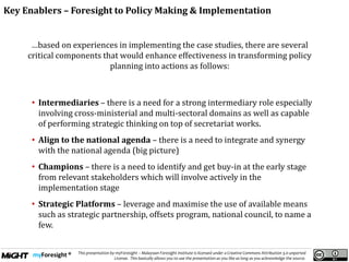 .
This presentation by myForesight – Malaysian Foresight Institute is licensed under a Creative Commons Attribution 3.0 unported
License. This basically allows you to use the presentation as you like as long as you acknowledge the source.
…based on experiences in implementing the case studies, there are several
critical components that would enhance effectiveness in transforming policy
planning into actions as follows:
• Intermediaries – there is a need for a strong intermediary role especially
involving cross-ministerial and multi-sectoral domains as well as capable
of performing strategic thinking on top of secretariat works.
• Align to the national agenda – there is a need to integrate and synergy
with the national agenda (big picture)
• Champions – there is a need to identify and get buy-in at the early stage
from relevant stakeholders which will involve actively in the
implementation stage
• Strategic Platforms – leverage and maximise the use of available means
such as strategic partnership, offsets program, national council, to name a
few.
Key Enablers – Foresight to Policy Making & Implementation
 