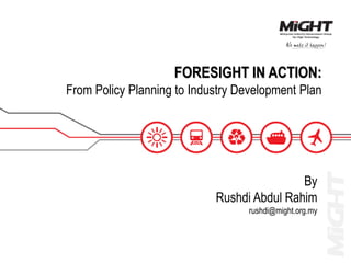 FORESIGHT IN ACTION:
From Policy Planning to Industry Development Plan
By
Rushdi Abdul Rahim
rushdi@might.org.my
 