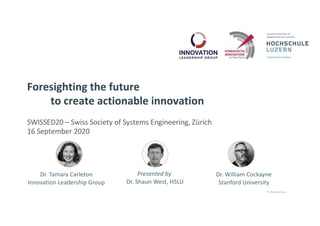 Foresighting the future
to create actionable innovation
SWISSED20 – Swiss Society of Systems Engineering, Zürich
16 September 2020
Dr. Tamara Carleton
Innovation Leadership Group
Presented by
Dr. Shaun West, HSLU
Dr. William Cockayne
Stanford University
 
