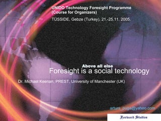 Above all else   Foresight is a social technology Dr . Michael Keenan ,  PREST, University of Manchester (UK) UNIDO Technology Foresight Programme (Course for Organizers) T Ü SSIDE, Gebze (Turkey), 21.-25.11. 2005 . [email_address] 