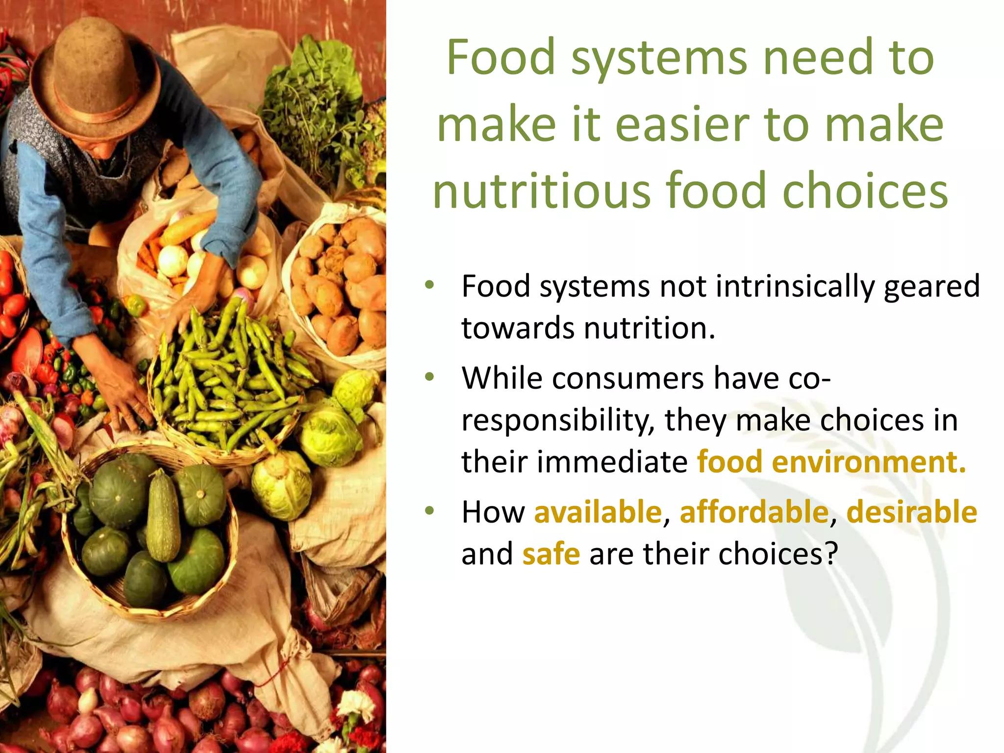 Food systems need to
make it easier to make
nutritious food choices
• Food systems not intrinsically geared
towards nutrition.
• While consumers have co-
responsibility, they make choices in
their immediate food environment.
• How available, affordable, desirable
and safe are their choices?
 