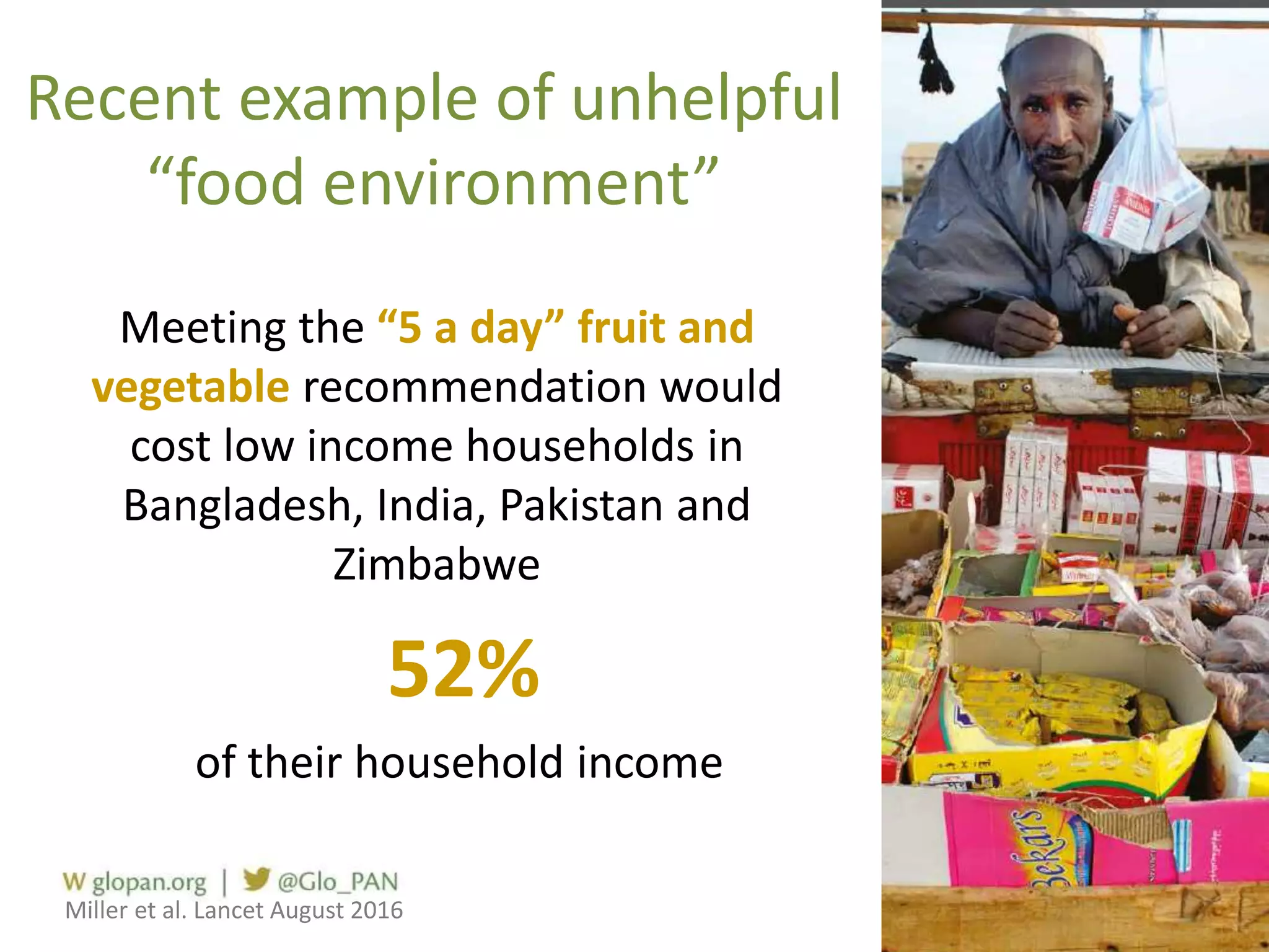 Recent example of unhelpful
“food environment”
Meeting the “5 a day” fruit and
vegetable recommendation would
cost low income households in
Bangladesh, India, Pakistan and
Zimbabwe
52%
of their household income
Miller et al. Lancet August 2016
 