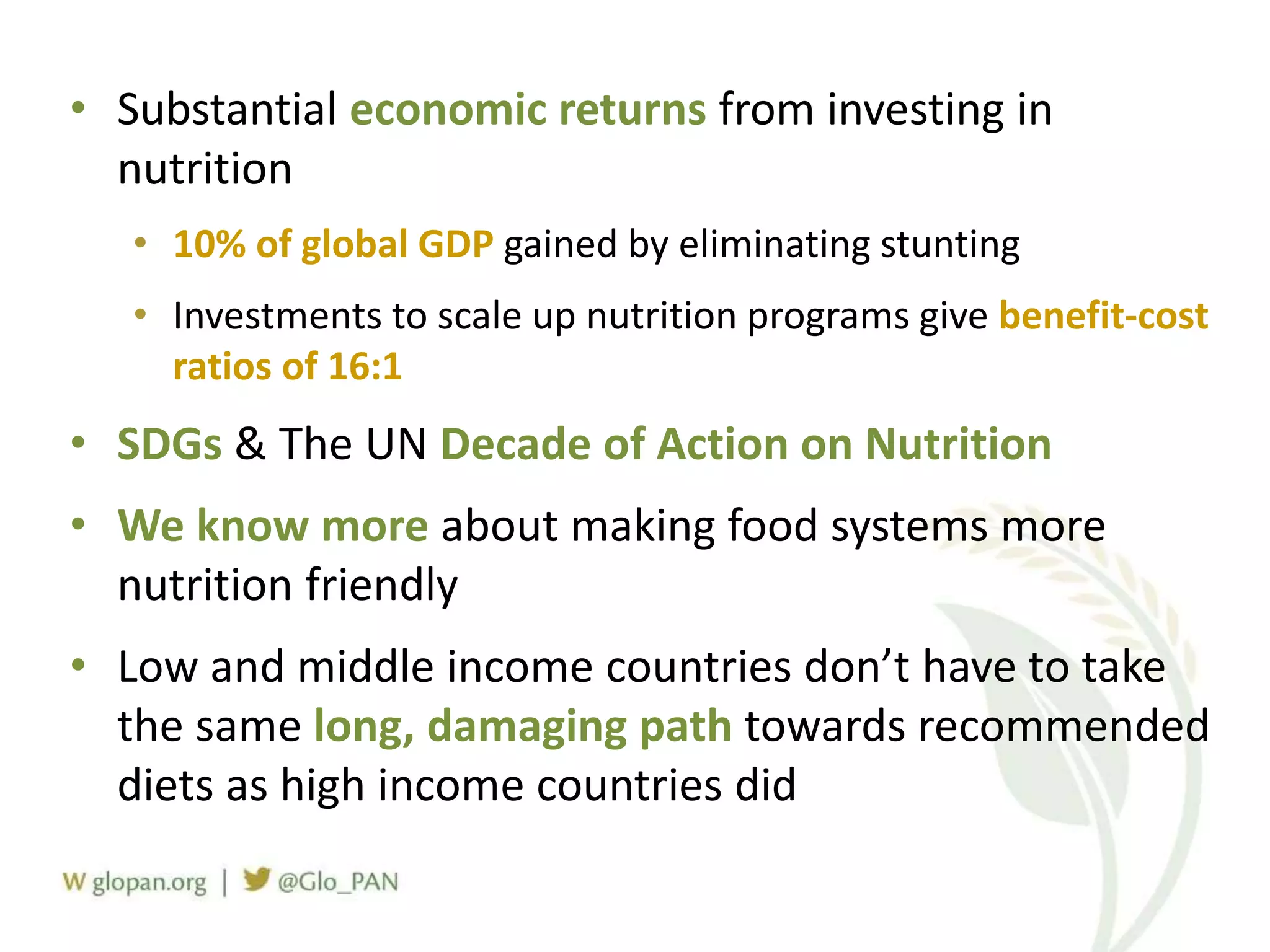 • Substantial economic returns from investing in
nutrition
• 10% of global GDP gained by eliminating stunting
• Investments to scale up nutrition programs give benefit-cost
ratios of 16:1
• SDGs & The UN Decade of Action on Nutrition
• We know more about making food systems more
nutrition friendly
• Low and middle income countries don’t have to take
the same long, damaging path towards recommended
diets as high income countries did
 