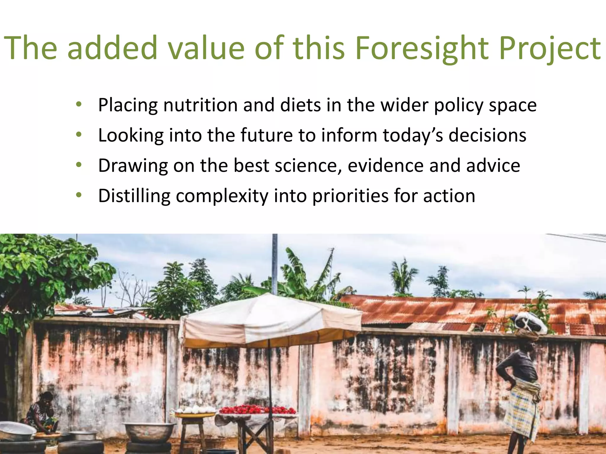 The added value of this Foresight Project
• Placing nutrition and diets in the wider policy space
• Looking into the future to inform today’s decisions
• Drawing on the best science, evidence and advice
• Distilling complexity into priorities for action
 