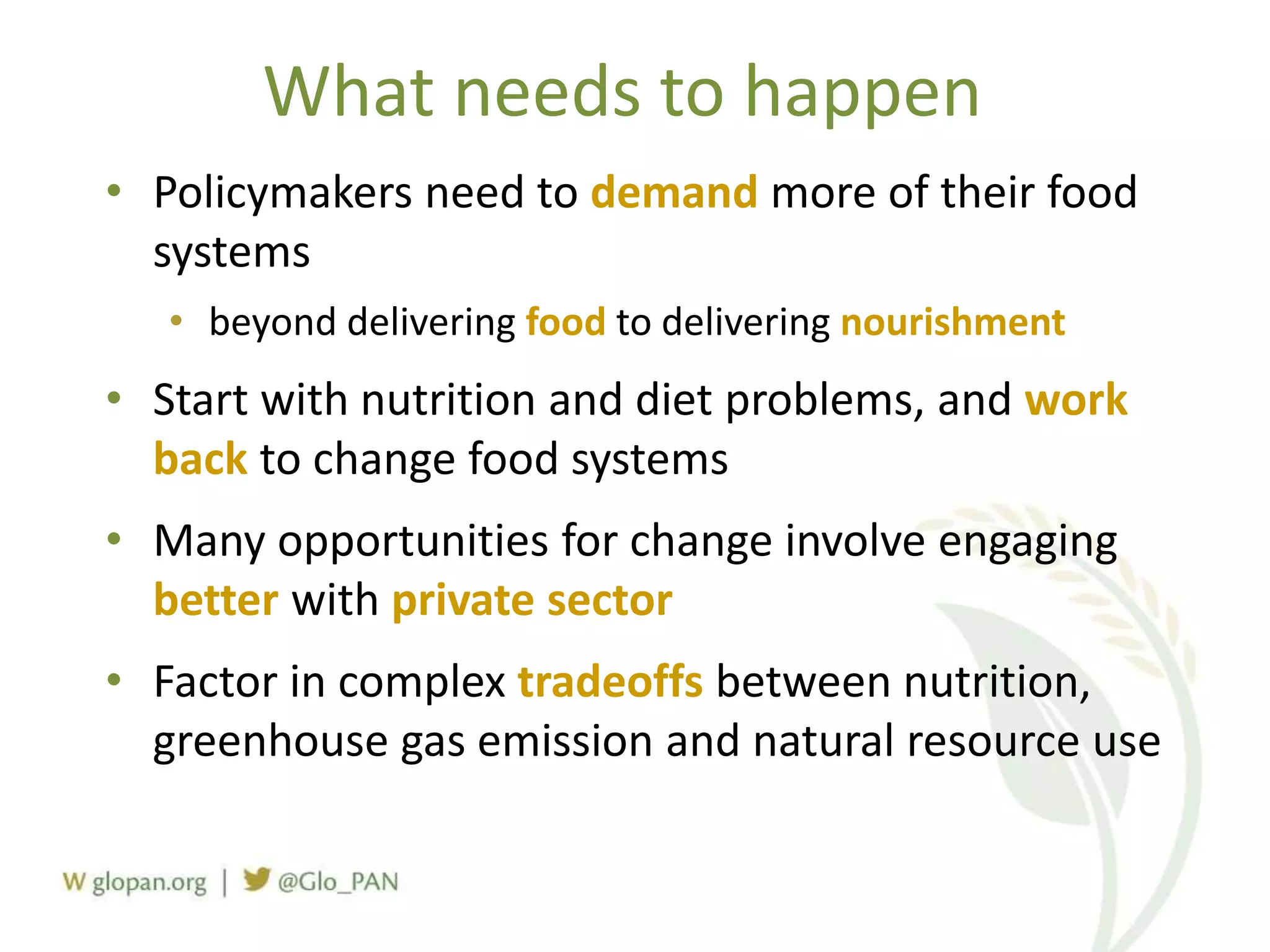 What needs to happen
• Policymakers need to demand more of their food
systems
• beyond delivering food to delivering nourishment
• Start with nutrition and diet problems, and work
back to change food systems
• Many opportunities for change involve engaging
better with private sector
• Factor in complex tradeoffs between nutrition,
greenhouse gas emission and natural resource use
 