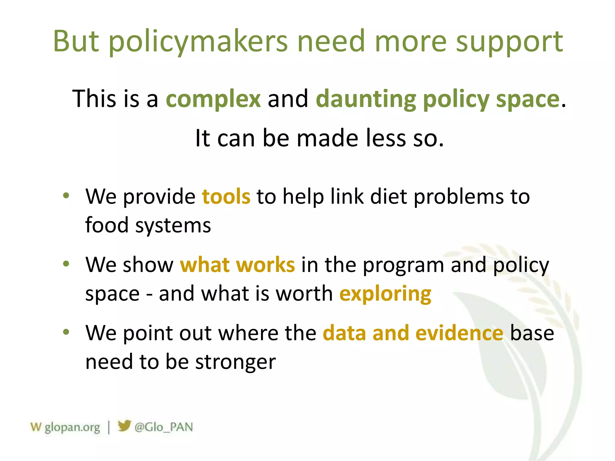 But policymakers need more support
This is a complex and daunting policy space.
It can be made less so.
• We provide tools to help link diet problems to
food systems
• We show what works in the program and policy
space - and what is worth exploring
• We point out where the data and evidence base
need to be stronger
 