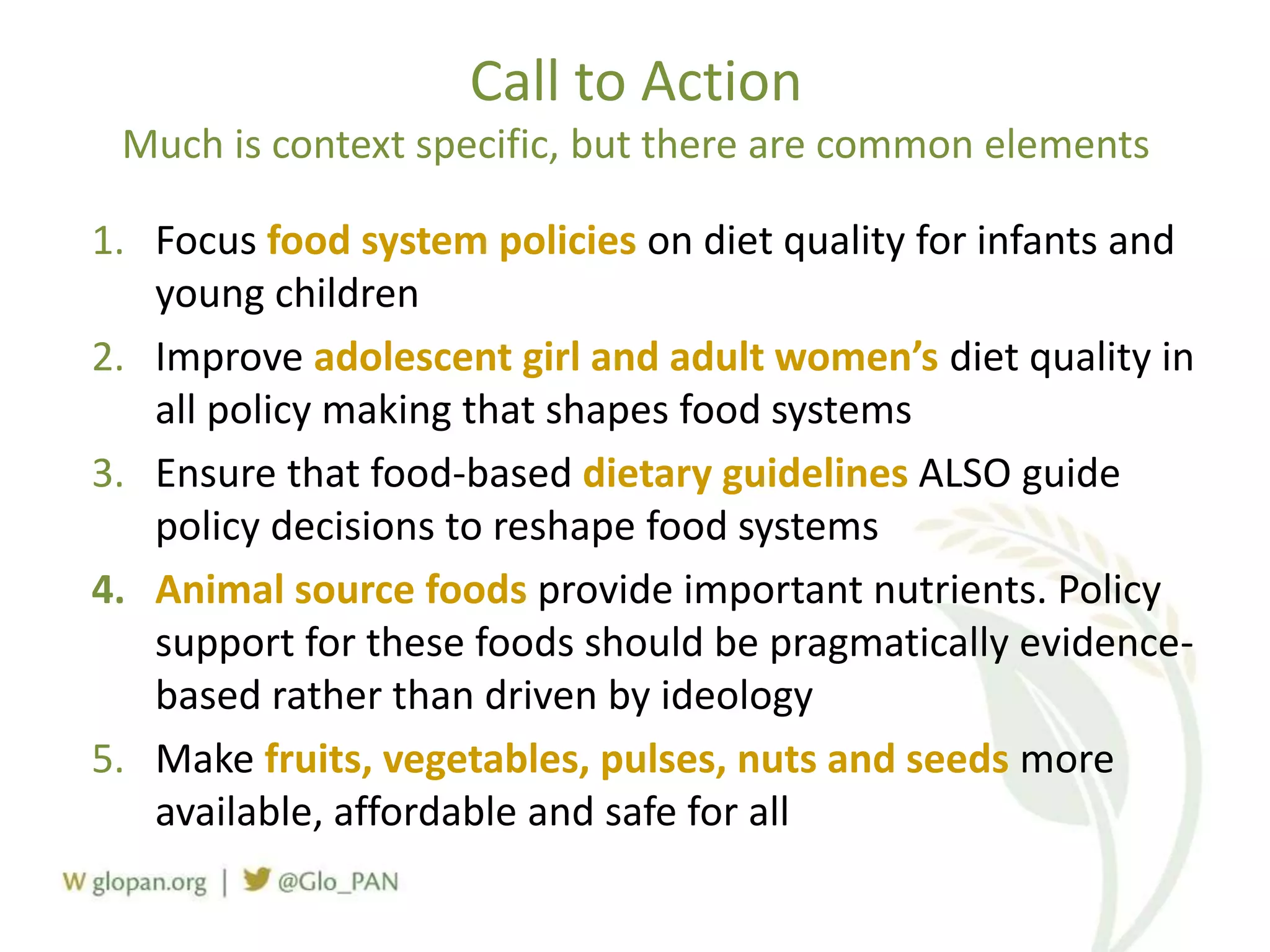 Call to Action
Much is context specific, but there are common elements
1. Focus food system policies on diet quality for infants and
young children
2. Improve adolescent girl and adult women’s diet quality in
all policy making that shapes food systems
3. Ensure that food-based dietary guidelines ALSO guide
policy decisions to reshape food systems
4. Animal source foods provide important nutrients. Policy
support for these foods should be pragmatically evidence-
based rather than driven by ideology
5. Make fruits, vegetables, pulses, nuts and seeds more
available, affordable and safe for all
 