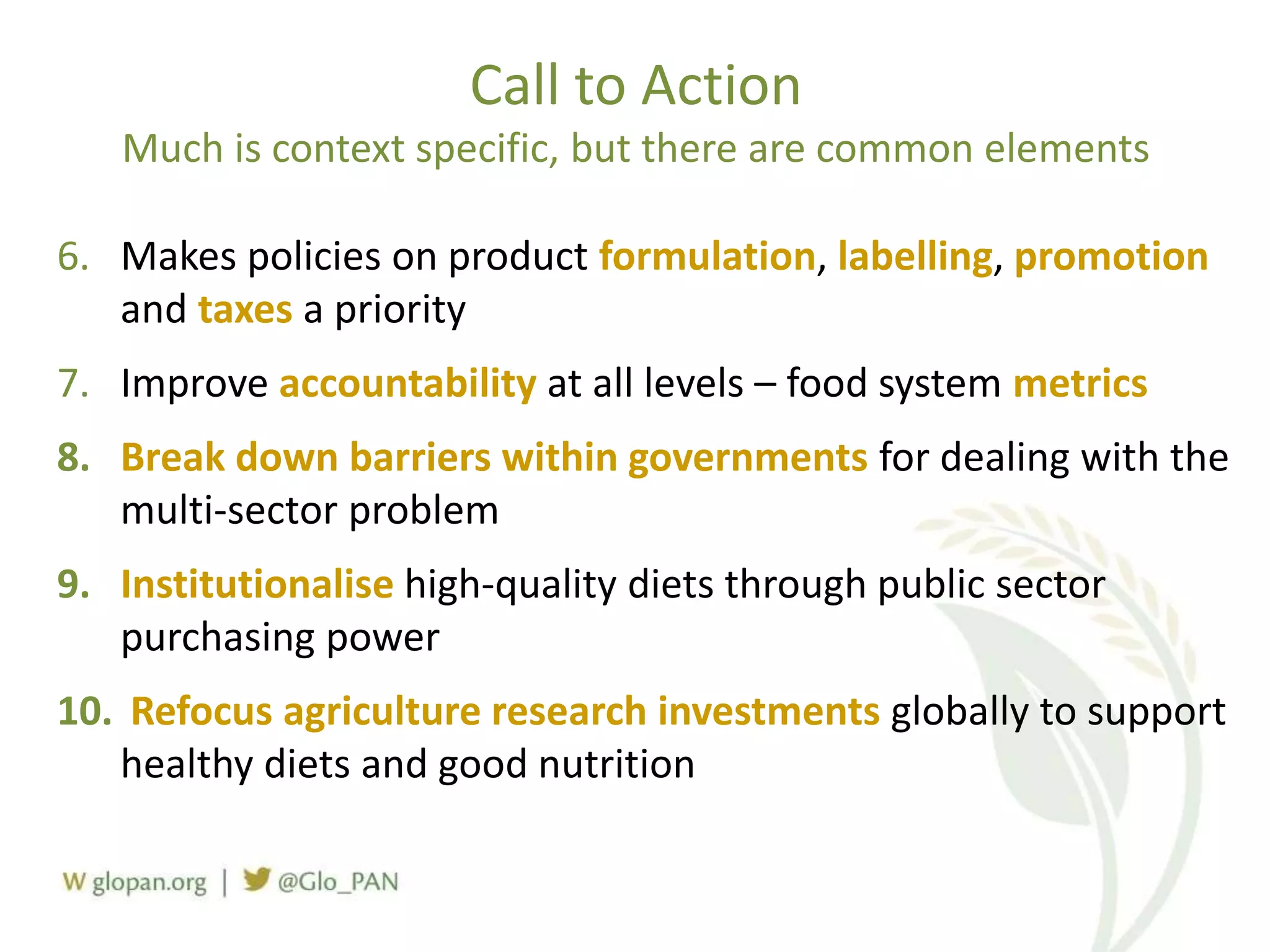 Call to Action
Much is context specific, but there are common elements
6. Makes policies on product formulation, labelling, promotion
and taxes a priority
7. Improve accountability at all levels – food system metrics
8. Break down barriers within governments for dealing with the
multi-sector problem
9. Institutionalise high-quality diets through public sector
purchasing power
10. Refocus agriculture research investments globally to support
healthy diets and good nutrition
 