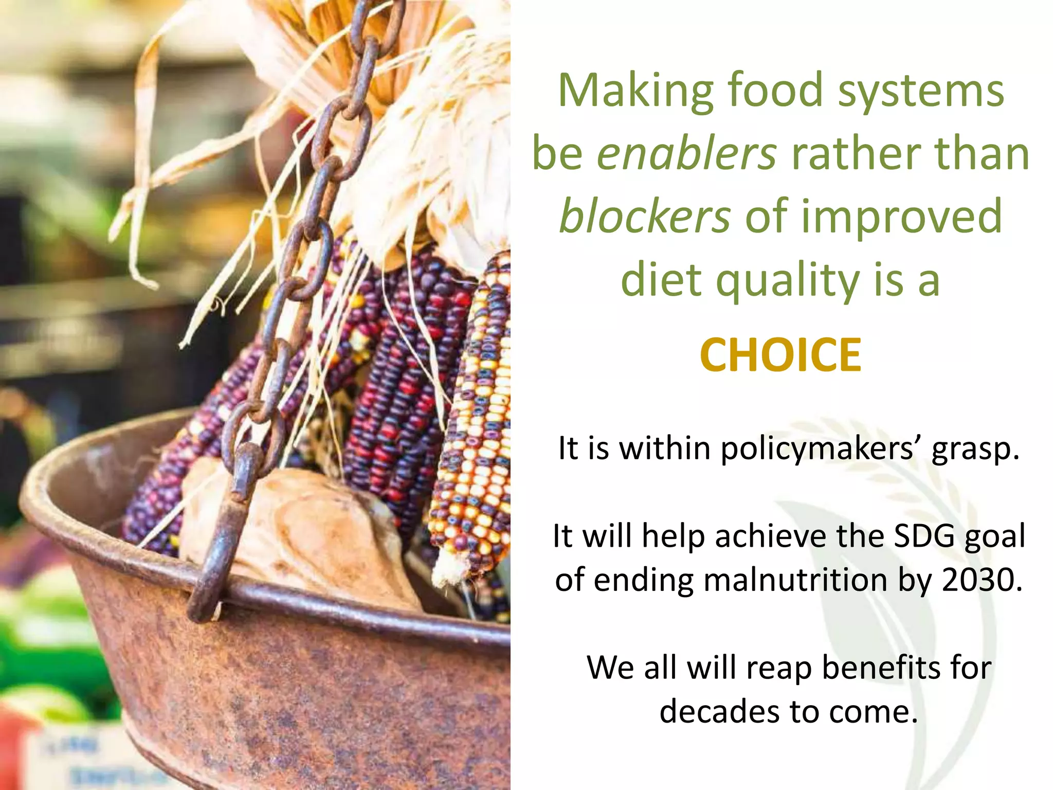 Making food systems
be enablers rather than
blockers of improved
diet quality is a
CHOICE
It is within policymakers’ grasp.
It will help achieve the SDG goal
of ending malnutrition by 2030.
We all will reap benefits for
decades to come.
 