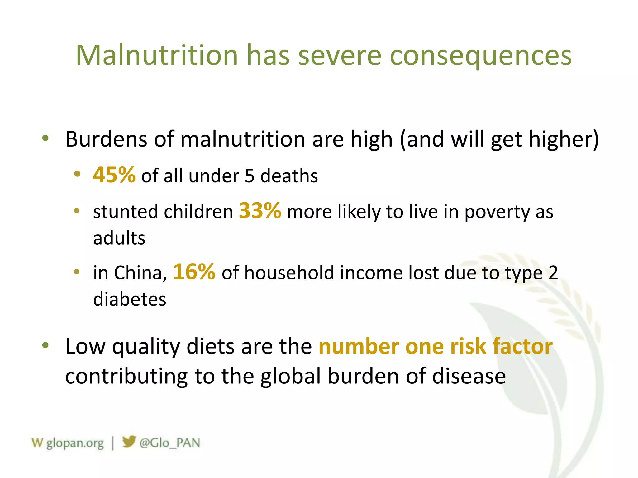 • Burdens of malnutrition are high (and will get higher)
• 45% of all under 5 deaths
• stunted children 33% more likely to live in poverty as
adults
• in China, 16% of household income lost due to type 2
diabetes
• Low quality diets are the number one risk factor
contributing to the global burden of disease
Malnutrition has severe consequences
 