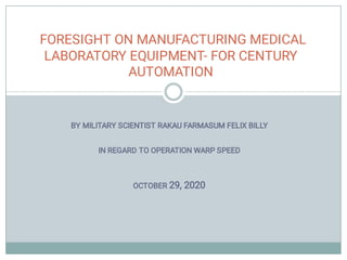 BY MILITARY SCIENTIST RAKAU FARMASUM FELIX BILLY
IN REGARD TO OPERATION WARP SPEED
OCTOBER 29, 2020
FORESIGHT ON MANUFACTURING MEDICAL
LABORATORY EQUIPMENT- FOR CENTURY
AUTOMATION
 
