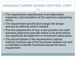 MANUFACTURERS DESIGN CONTROL CONT.




The requirements speciﬁcation is an elaboration,
expansion, and translation of the need into engineering
terms.
The requirement speciﬁcations begin the design
process by deﬁning what is needed.
The ﬁrst assessment of how a new product can meet
business objectives typically needs to be done before
any signiﬁcant development or investment takes place.
The second phase of the requirements capture
method, involves use of the functional analysis tool and
is intended to identify functional and performance
requirement.
 