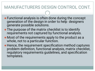 MANUFACTURERS DESIGN CONTROL CONT.




Functional analysis is often done during the concept
generation of the design in order to help designers
generate possible solutions.
The purpose of the matrix checklist is to identify
requirements not captured by functional analysis.
Most of the requirements apply to the product as a
whole, not to a particular function.
Hence, the requirement speciﬁcation method captures
problem deﬁnition, functional analysis, matrix checklist,
regulatory requirements guidelines, and speciﬁcation
templates.
 