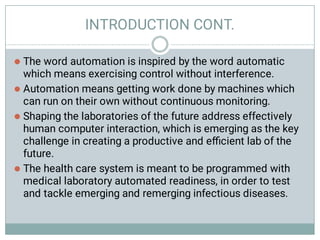 INTRODUCTION CONT.




The word automation is inspired by the word automatic
which means exercising control without interference.
Automation means getting work done by machines which
can run on their own without continuous monitoring.
Shaping the laboratories of the future address effectively
human computer interaction, which is emerging as the key
challenge in creating a productive and eﬃcient lab of the
future.
The health care system is meant to be programmed with
medical laboratory automated readiness, in order to test
and tackle emerging and remerging infectious diseases.
 