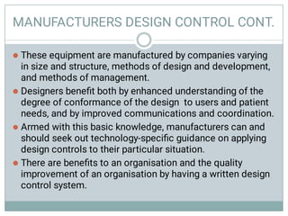 MANUFACTURERS DESIGN CONTROL CONT.




These equipment are manufactured by companies varying
in size and structure, methods of design and development,
and methods of management.
Designers beneﬁt both by enhanced understanding of the
degree of conformance of the design to users and patient
needs, and by improved communications and coordination.
Armed with this basic knowledge, manufacturers can and
should seek out technology-speciﬁc guidance on applying
design controls to their particular situation.
There are beneﬁts to an organisation and the quality
improvement of an organisation by having a written design
control system.
 