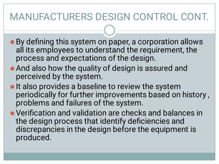 MANUFACTURERS DESIGN CONTROL CONT.




By deﬁning this system on paper, a corporation allows
all its employees to understand the requirement, the
process and expectations of the design.
And also how the quality of design is assured and
perceived by the system.
It also provides a baseline to review the system
periodically for further improvements based on history ,
problems and failures of the system.
Veriﬁcation and validation are checks and balances in
the design process that identify deﬁciencies and
discrepancies in the design before the equipment is
produced.
 