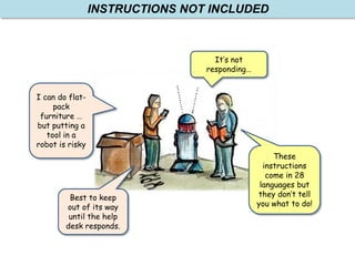 These
instructions
come in 28
languages but
they don’t tell
you what to do!
I can do flat-
pack
furniture …
but putting a
tool in a
robot is risky
Best to keep
out of its way
until the help
desk responds.
It’s not
responding…
INSTRUCTIONS NOT INCLUDED
 