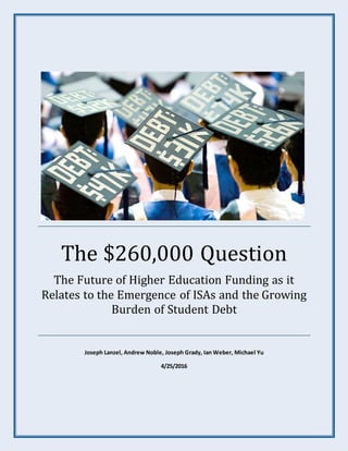 The $260,000 Question
The Future of Higher Education Funding as it
Relates to the Emergence of ISAs and the Growing
Burden of Student Debt
Joseph Lanzel, Andrew Noble, Joseph Grady, Ian Weber, Michael Yu
4/25/2016
 
