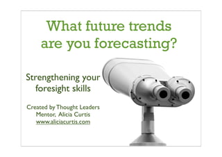 What future trends
     are you forecasting?

Strengthening your
   foresight skills
Created by Thought Leaders
   Mentor, Alicia Curtis
   www.aliciacurtis.com
 