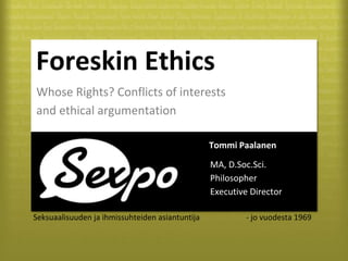 Seksuaalisuuden ja ihmissuhteiden asiantuntija - jo vuodesta 1969
Foreskin Ethics
Whose Rights? Conflicts of interests
and ethical argumentation
Tommi Paalanen
MA, D.Soc.Sci.
Philosopher
Executive Director
 