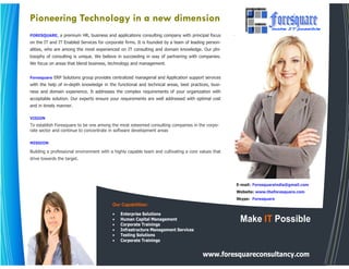 Pioneering Technology in a new dimension
FORESQUARE, a premium HR, business and applications consulting company with principal focus
on the IT and IT Enabled Services for corporate firms. It is founded by a team of leading person-
alities, who are among the most experienced on IT consulting and domain knowledge. Our phi-
losophy of consulting is unique. We believe in succeeding in way of partnering with companies.
We focus on areas that blend business, technology and management.


Foresquare ERP Solutions group provides centralized managerial and Application support services
with the help of in-depth knowledge in the functional and technical areas, best practices, busi-
ness and domain experience. It addresses the complex requirements of your organization with
acceptable solution. Our experts ensure your requirements are well addressed with optimal cost
and in timely manner.

VISION
To establish Foresquare to be one among the most esteemed consulting companies in the corpo-
rate sector and continue to concentrate in software development areas

MISSION

Building a professional environment with a highly capable team and cultivating a core values that
drive towards the target.




                                                                                                    E-mail: Foresquareindia@gmail.com
                                                                                                    Website: www.theforesquare.com
                                                                                                    Skype: Foresquare
                                          Our Capabilities:
                                          •   Enterprise Solutions
                                          •
                                          •
                                              Human Capital Management
                                              Corporate Trainings
                                                                                                     Make IT Possible
                                          •   Infrastructure Management Services
                                          •   Testing Solutions
                                          •   Corporate Trainings


                                                                                       www.foresquareconsultancy.com
 