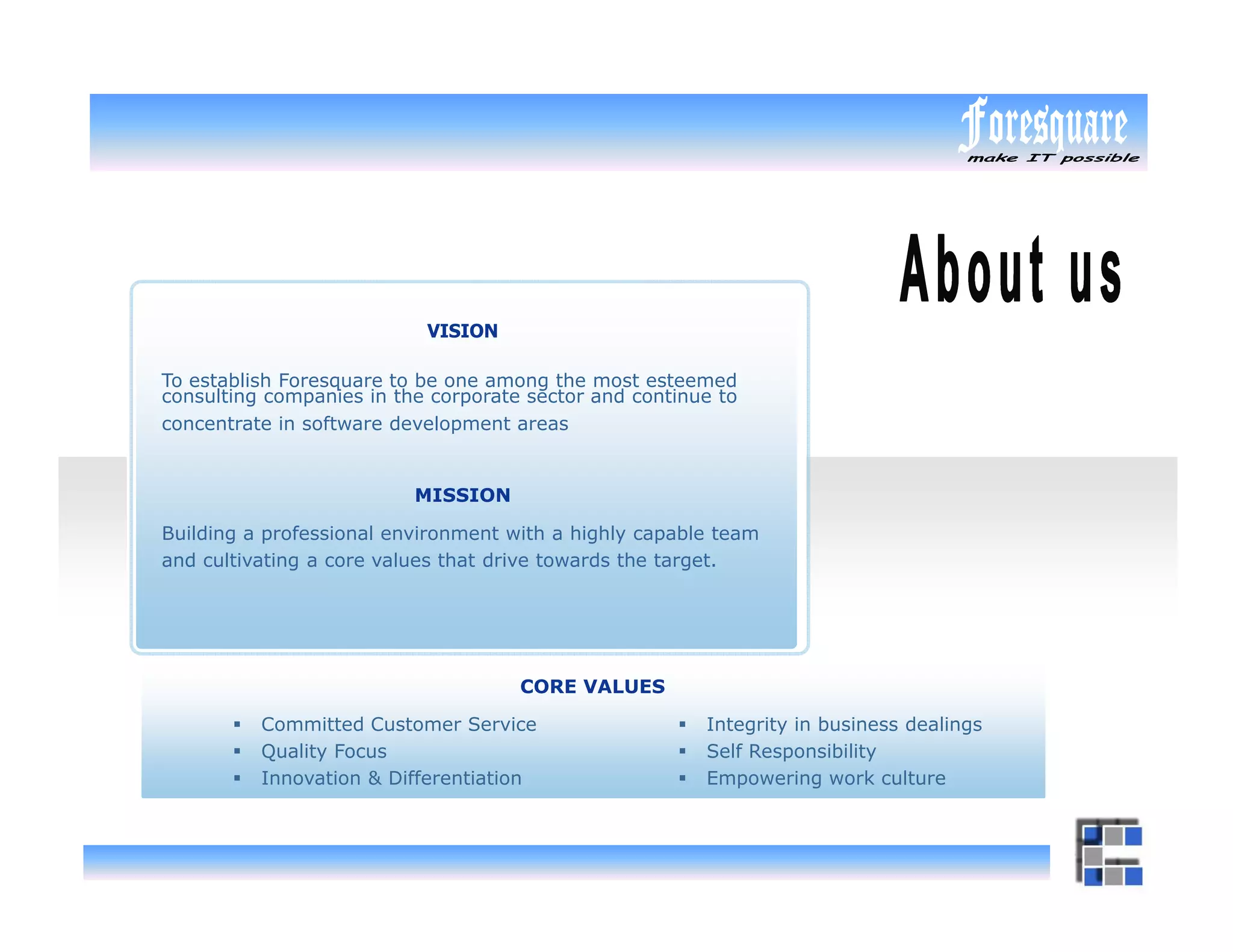 VISION

To establish Foresquare to be one among the most esteemed
consulting companies in the corporate sector and continue to
concentrate in software development areas


                          MISSION

Building a professional environment with a highly capable team
and cultivating a core values that drive towards the target.




                                     CORE VALUES

          Committed Customer Service                    Integrity in business dealings
          Quality Focus                                 Self Responsibility
          Innovation & Differentiation                  Empowering work culture
 