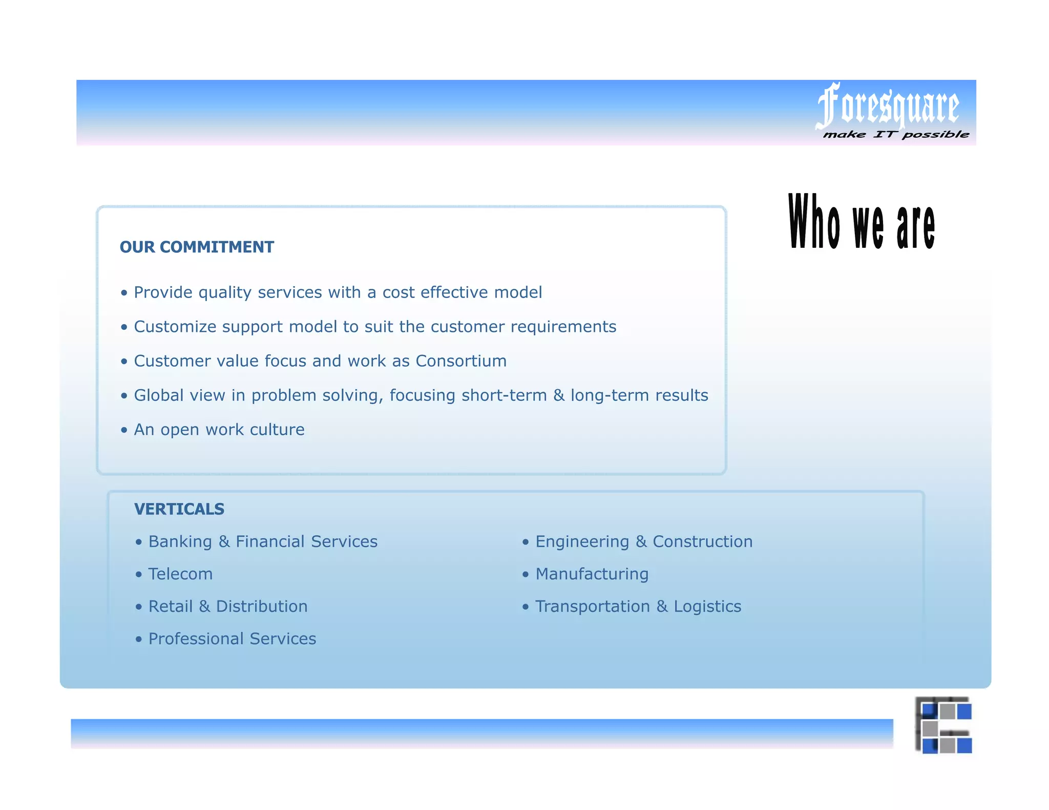 OUR COMMITMENT

• Provide quality services with a cost effective model

• Customize support model to suit the customer requirements

• Customer value focus and work as Consortium

• Global view in problem solving, focusing short-term & long-term results

• An open work culture




 VERTICALS

 • Banking & Financial Services                    • Engineering & Construction

 • Telecom                                         • Manufacturing

 • Retail & Distribution                           • Transportation & Logistics

 • Professional Services
 