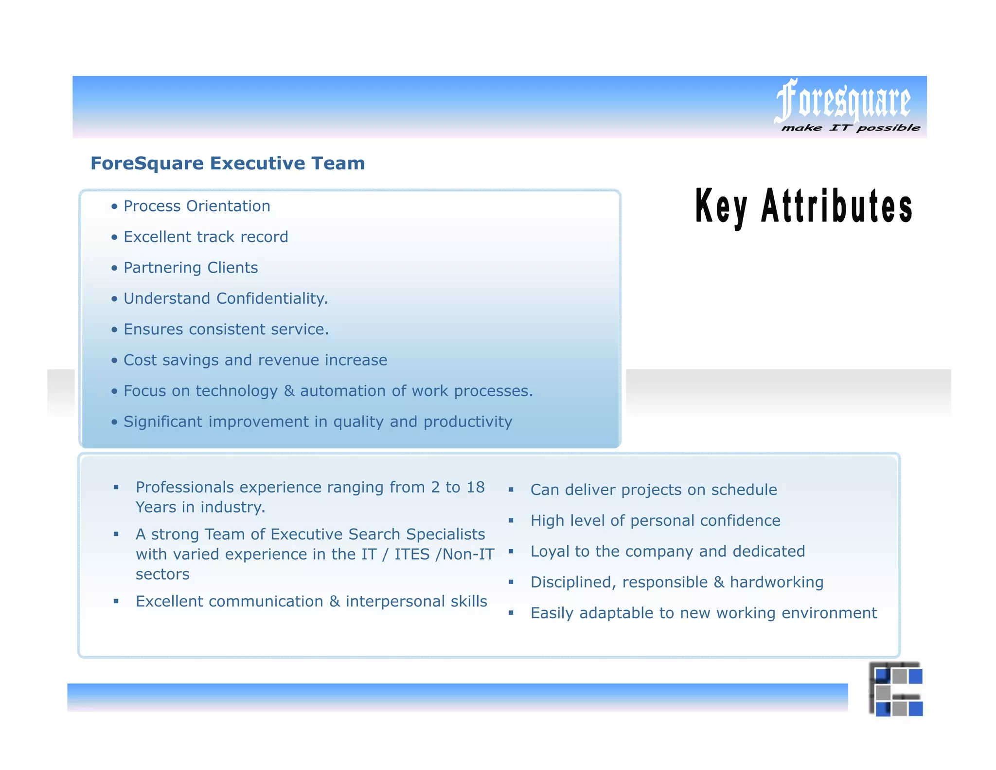 ForeSquare Executive Team

 • Process Orientation

 • Excellent track record

 • Partnering Clients

 • Understand Confidentiality.

 • Ensures consistent service.

 • Cost savings and revenue increase

 • Focus on technology & automation of work processes.

 • Significant improvement in quality and productivity



    Professionals experience ranging from 2 to 18        Can deliver projects on schedule
    Years in industry.
                                                         High level of personal confidence
    A strong Team of Executive Search Specialists
    with varied experience in the IT / ITES /Non-IT      Loyal to the company and dedicated
    sectors
                                                         Disciplined, responsible & hardworking
    Excellent communication & interpersonal skills
                                                         Easily adaptable to new working environment
 