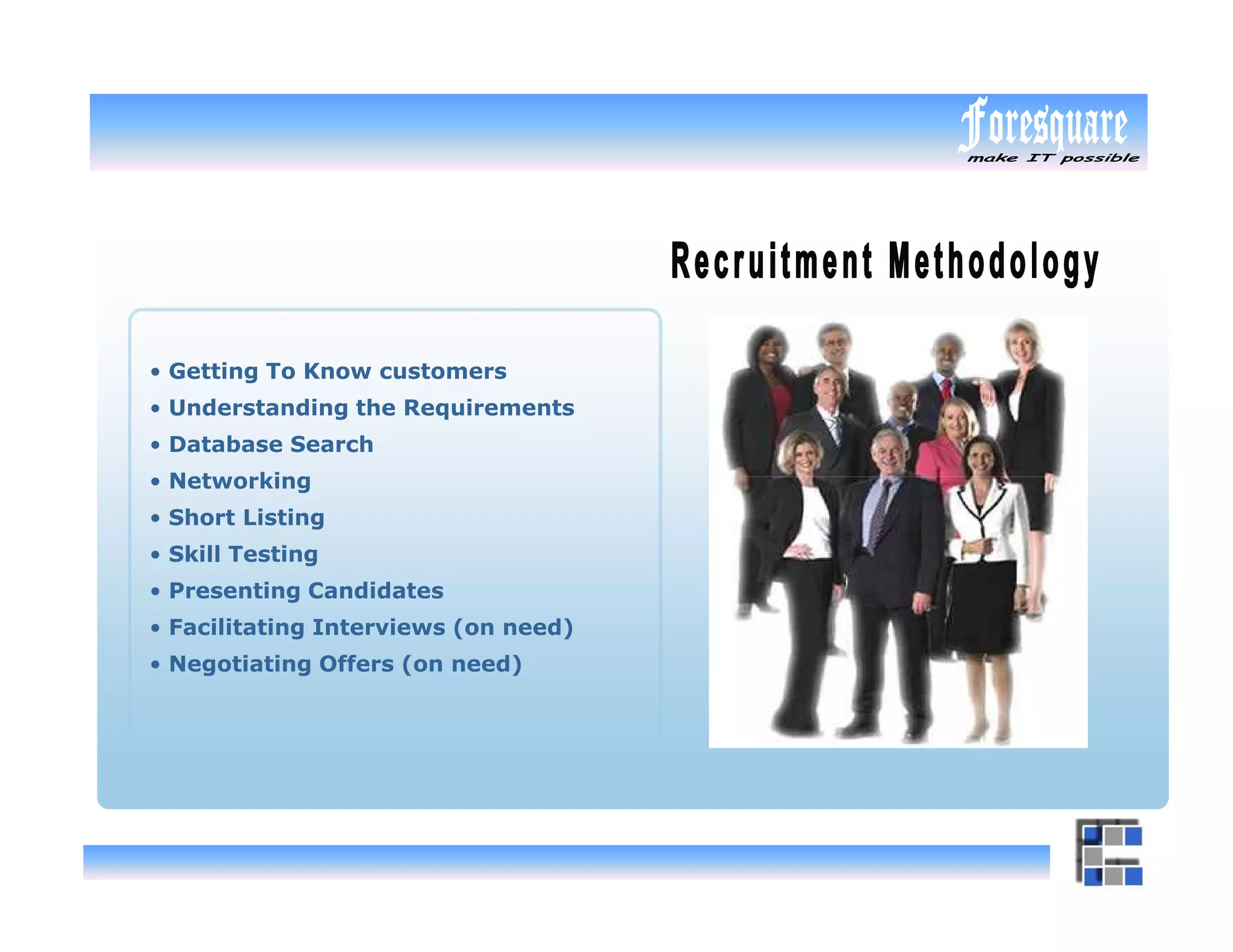 • Getting To Know customers
• Understanding the Requirements
• Database Search
• Networking
• Short Listing
• Skill Testing
• Presenting Candidates
• Facilitating Interviews (on need)
• Negotiating Offers (on need)
 