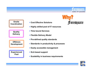 Onsite       Cost Effective Solutions
Coordination
               Highly skilled pool of IT resources

  Quality      Time bound Services
  Delivery
               Flexible Delivery Model

               Pre-defined quality standards
  Offshore
Development    Standards in productivity & processes

               Easily accessible management

Experienced    SLA based support
   Pool
               Scalability in business requirements
 