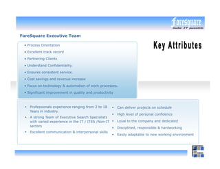 ForeSquare Executive Team

 • Process Orientation

 • Excellent track record

 • Partnering Clients

 • Understand Confidentiality.

 • Ensures consistent service.

 • Cost savings and revenue increase

 • Focus on technology & automation of work processes.

 • Significant improvement in quality and productivity



    Professionals experience ranging from 2 to 18        Can deliver projects on schedule
    Years in industry.
                                                         High level of personal confidence
    A strong Team of Executive Search Specialists
    with varied experience in the IT / ITES /Non-IT      Loyal to the company and dedicated
    sectors
                                                         Disciplined, responsible & hardworking
    Excellent communication & interpersonal skills
                                                         Easily adaptable to new working environment
 