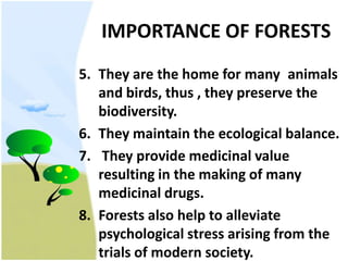 IMPORTANCE OF FORESTSThey are the home for many 	animals and birds, thus , they preserve the biodiversity.They maintain the ecological balance. They provide medicinal value resulting in the making of many medicinal drugs.Forests also help to alleviate psychological stress arising from the trials of modern society.